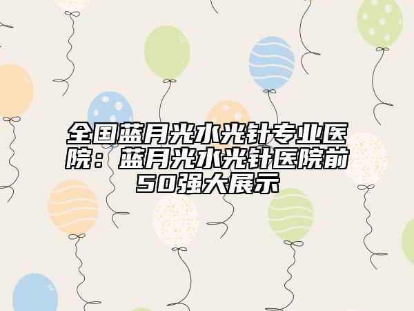 全國(guó)藍(lán)月光水光針專(zhuān)業(yè)醫(yī)院：藍(lán)月光水光針醫(yī)院前50強(qiáng)大展示