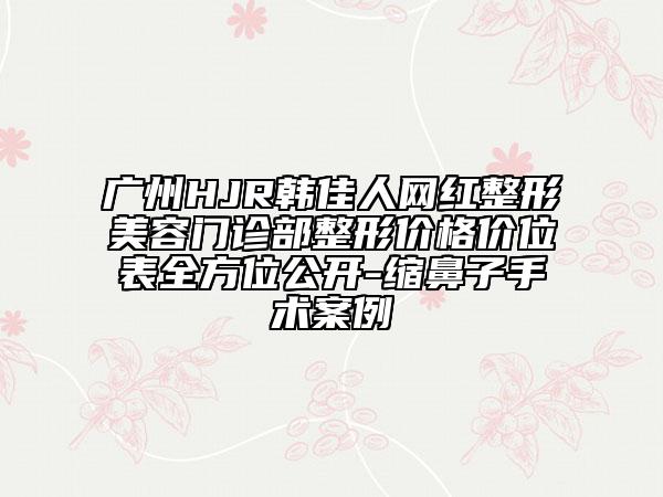 廣州HJR韓佳人網紅整形美容門診部整形價格價位表全方位公開-縮鼻子手術案例