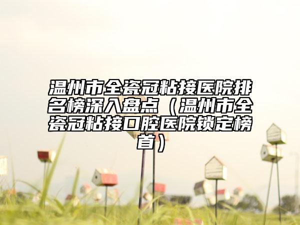 溫州市全瓷冠粘接醫(yī)院排名榜深入盤點(diǎn)（溫州市全瓷冠粘接口腔醫(yī)院鎖定榜首）