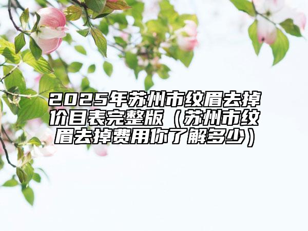 2025年蘇州市紋眉去掉價目表完整版（蘇州市紋眉去掉費用你了解多少）