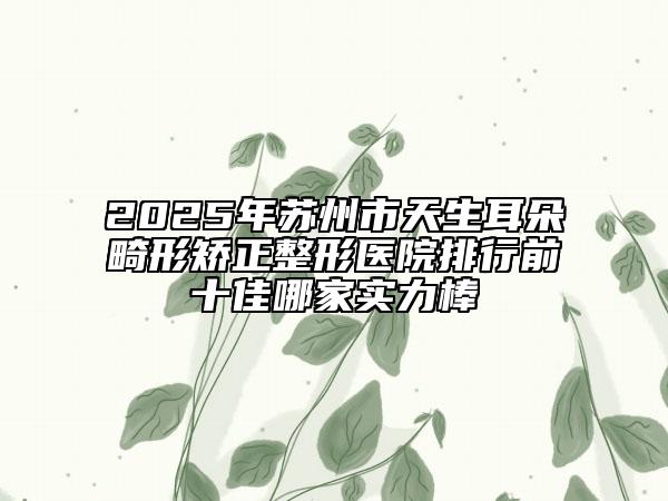 2025年蘇州市天生耳朵畸形矯正整形醫(yī)院排行前十佳哪家實力棒