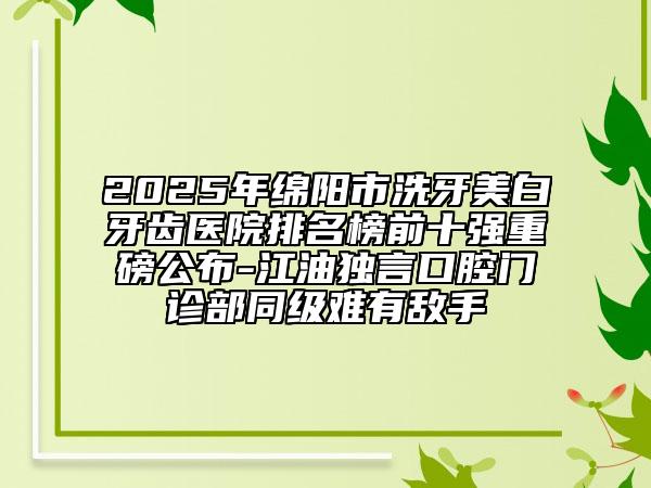2025年綿陽(yáng)市洗牙美白牙齒醫(yī)院排名榜前十強(qiáng)重磅公布-江油獨(dú)言口腔門(mén)診部同級(jí)難有敵手
