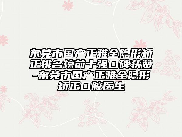 東莞市國產(chǎn)正雅全隱形矯正排名榜前十強口碑獲贊-東莞市國產(chǎn)正雅全隱形矯正口腔醫(yī)生