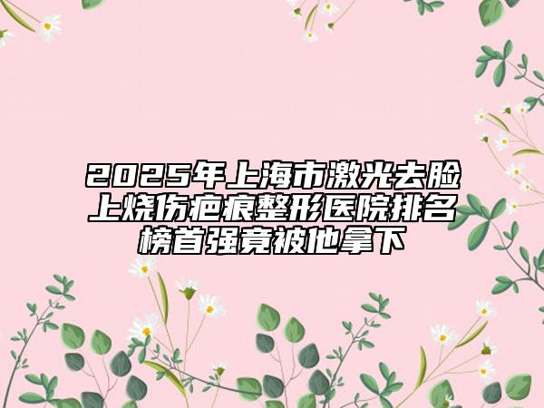 2025年上海市激光去臉上燒傷疤痕整形醫(yī)院排名榜首強(qiáng)竟被他拿下