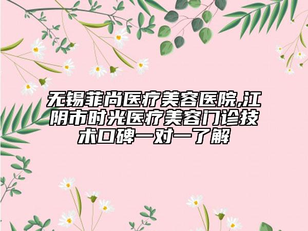 無錫菲尚醫(yī)療美容醫(yī)院,江陰市時(shí)光醫(yī)療美容門診技術(shù)口碑一對(duì)一了解