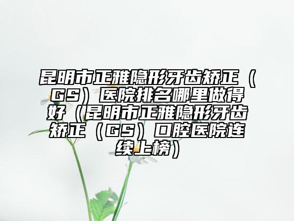 昆明市正雅隱形牙齒矯正（GS）醫(yī)院排名哪里做得好（昆明市正雅隱形牙齒矯正（GS）口腔醫(yī)院連續(xù)上榜）