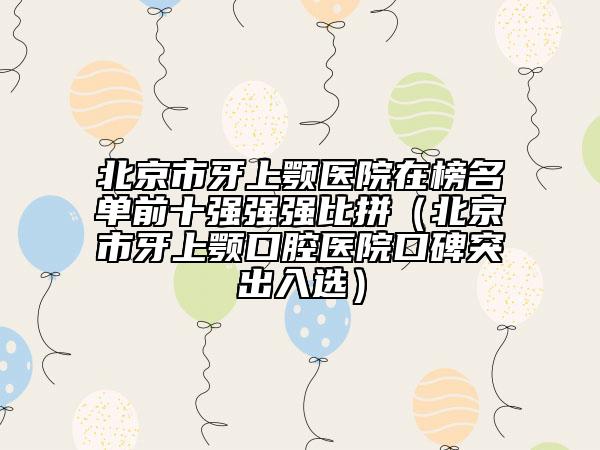 北京市牙上顎醫(yī)院在榜名單前十強(qiáng)強(qiáng)強(qiáng)比拼（北京市牙上顎口腔醫(yī)院口碑突出入選）