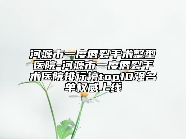 河源市一度唇裂手術整型醫(yī)院-河源市一度唇裂手術醫(yī)院排行榜top10強名單權威上線