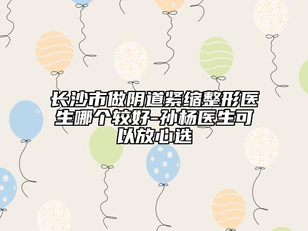 長(zhǎng)沙市做陰道緊縮整形醫(yī)生哪個(gè)較好-孫楊醫(yī)生可以放心選