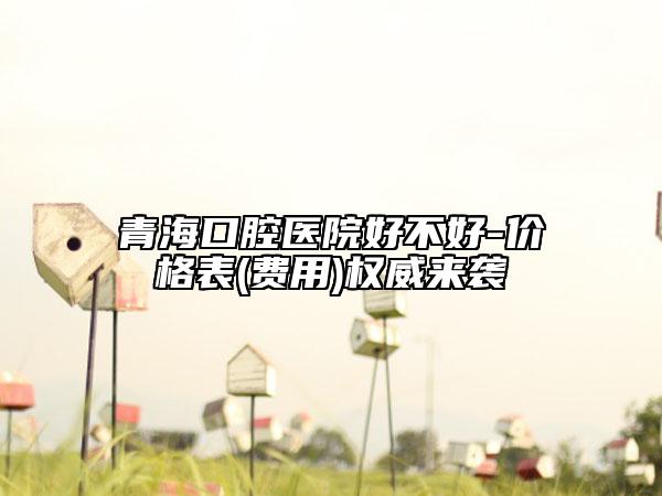 青海口腔醫(yī)院好不好-價格表(費用)權威來襲