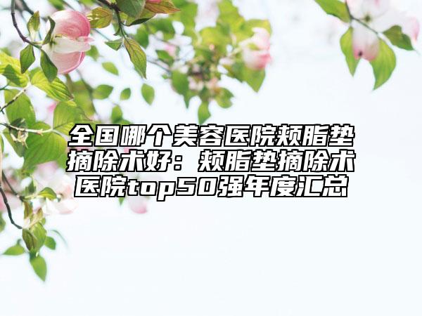 全國(guó)哪個(gè)美容醫(yī)院頰脂墊摘除術(shù)好：頰脂墊摘除術(shù)醫(yī)院top50強(qiáng)年度匯總