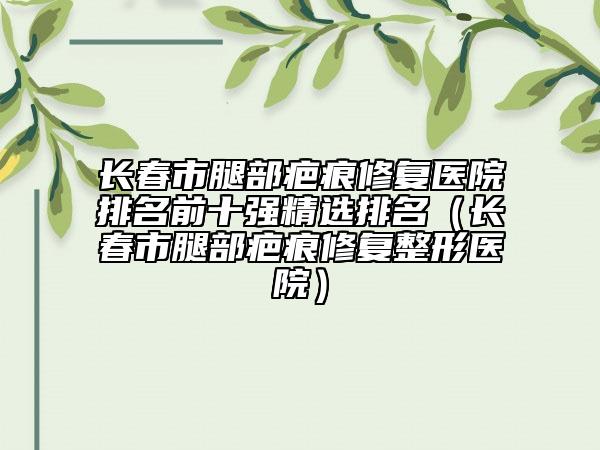 長春市腿部疤痕修復醫(yī)院排名前十強精選排名（長春市腿部疤痕修復整形醫(yī)院）