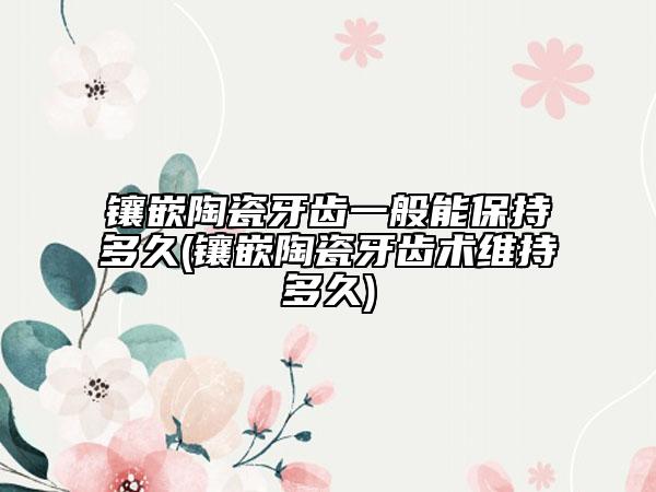 鑲嵌陶瓷牙齒一般能保持多久(鑲嵌陶瓷牙齒術(shù)維持多久)