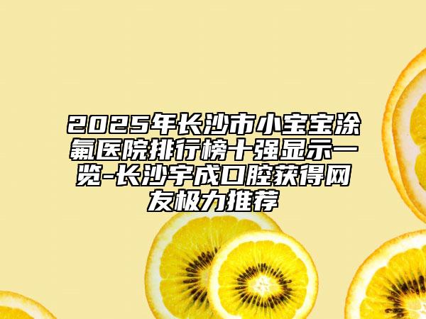 2025年長沙市小寶寶涂氟醫(yī)院排行榜十強(qiáng)顯示一覽-長沙宇成口腔獲得網(wǎng)友極力推薦