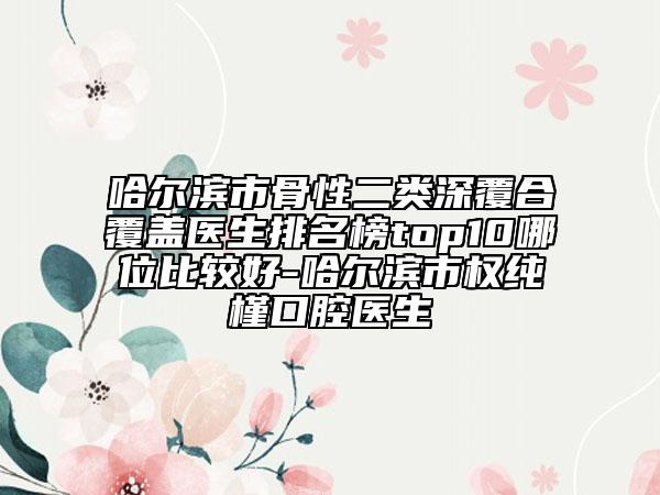 哈爾濱市骨性二類(lèi)深覆合覆蓋醫(yī)生排名榜top10哪位比較好-哈爾濱市權(quán)純槿口腔醫(yī)生