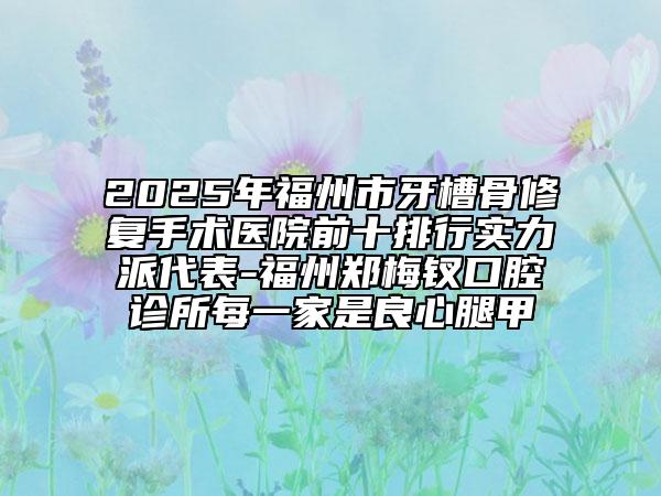 2025年福州市牙槽骨修復(fù)手術(shù)醫(yī)院前十排行實力派代表-福州鄭梅釵口腔診所每一家是良心腿甲