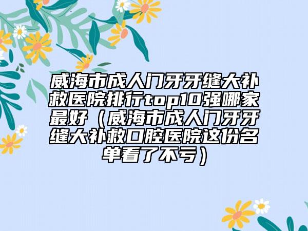 威海市成人門(mén)牙牙縫大補(bǔ)救醫(yī)院排行top10強(qiáng)哪家最好（威海市成人門(mén)牙牙縫大補(bǔ)救口腔醫(yī)院這份名單看了不虧）