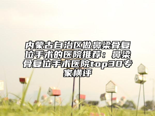 內(nèi)蒙古自治區(qū)做鼻梁骨復(fù)位手術(shù)的醫(yī)院推薦：鼻梁骨復(fù)位手術(shù)醫(yī)院top30專家橫評(píng)