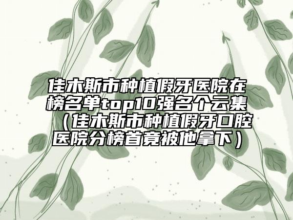 佳木斯市種植假牙醫(yī)院在榜名單top10強名個云集（佳木斯市種植假牙口腔醫(yī)院分榜首竟被他拿下）