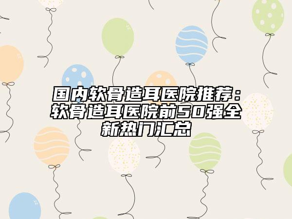 國內(nèi)軟骨造耳醫(yī)院推薦：軟骨造耳醫(yī)院前50強(qiáng)全新熱門匯總
