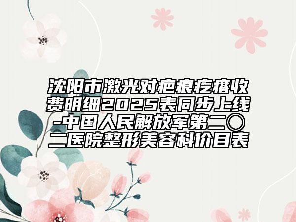 沈陽市激光對疤痕疙瘩收費明細2025表同步上線-中國人民解放軍第二〇二醫(yī)院整形美容科價目表