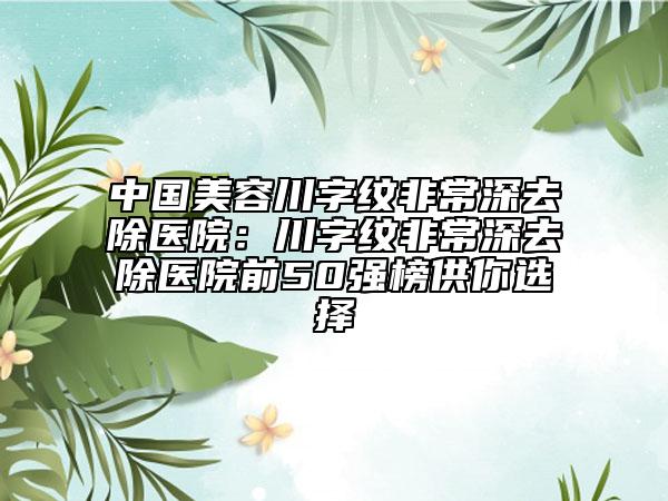 中國美容川字紋非常深去除醫(yī)院：川字紋非常深去除醫(yī)院前50強榜供你選擇
