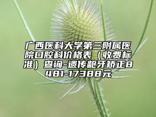 廣西醫(yī)科大學(xué)第三附屬醫(yī)院口腔科價格表（收費(fèi)標(biāo)準(zhǔn)）查詢-遺傳齙牙矯正8481-17388元