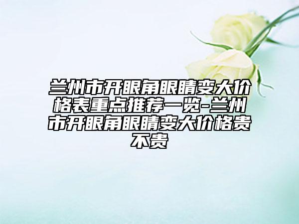 蘭州市開眼角眼睛變大價格表重點推薦一覽-蘭州市開眼角眼睛變大價格貴不貴