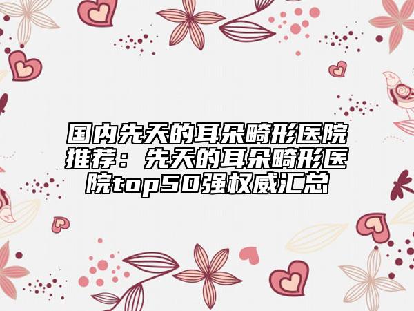 國(guó)內(nèi)先天的耳朵畸形醫(yī)院推薦：先天的耳朵畸形醫(yī)院top50強(qiáng)權(quán)威匯總