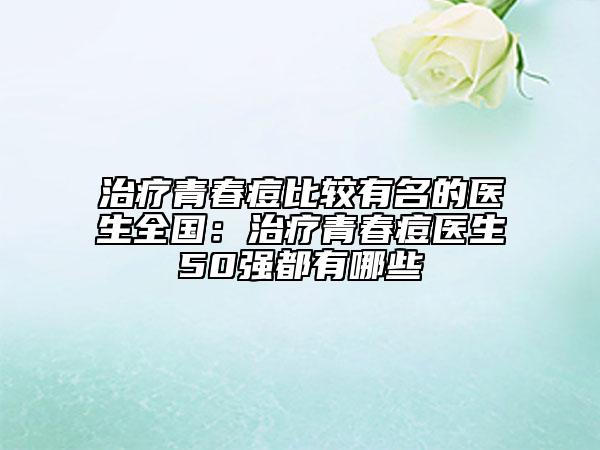治療青春痘比較有名的醫(yī)生全國：治療青春痘醫(yī)生50強(qiáng)都有哪些