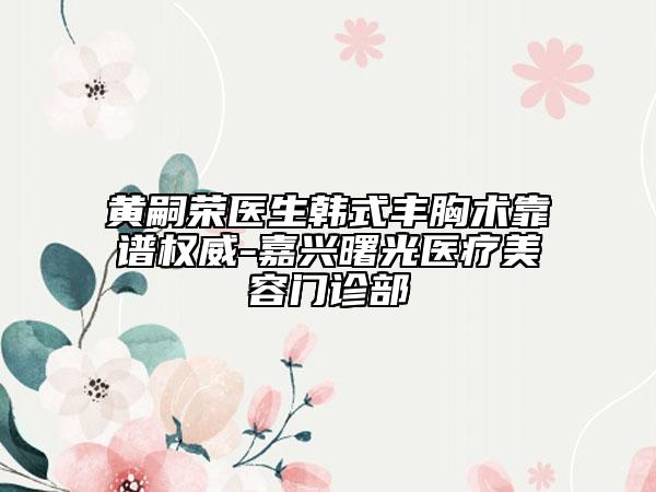 黃嗣榮醫(yī)生韓式豐胸術靠譜權威-嘉興曙光醫(yī)療美容門診部