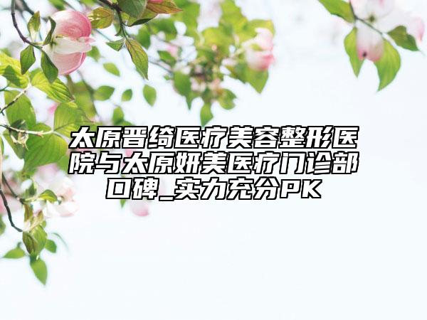 太原晉綺醫(yī)療美容整形醫(yī)院與太原妍美醫(yī)療門(mén)診部口碑_實(shí)力充分PK