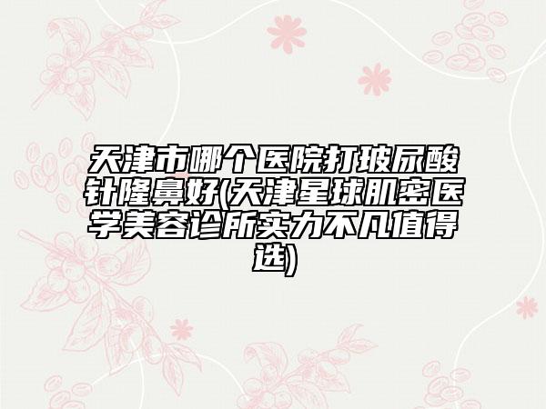 天津市哪個醫(yī)院打玻尿酸針隆鼻好(天津星球肌密醫(yī)學美容診所實力不凡值得選)