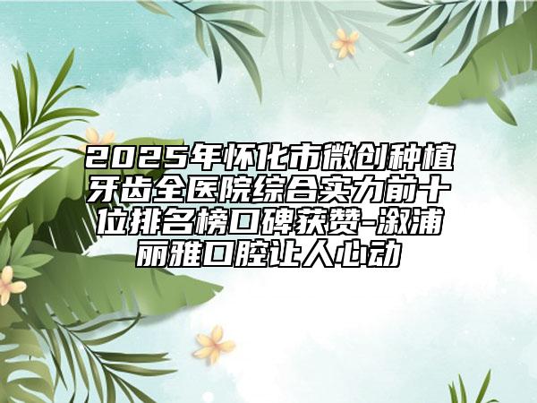 2025年懷化市微創(chuàng)種植牙齒全醫(yī)院綜合實(shí)力前十位排名榜口碑獲贊-溆浦麗雅口腔讓人心動(dòng)