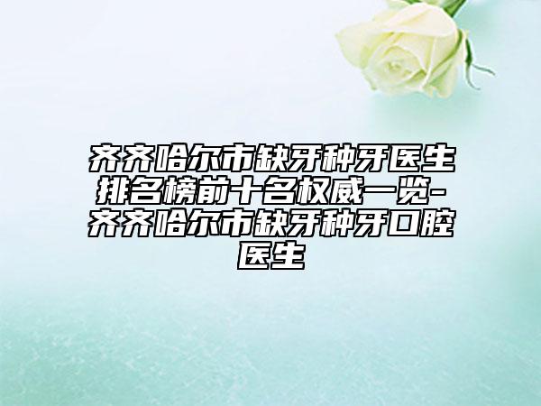 齊齊哈爾市缺牙種牙醫(yī)生排名榜前十名權(quán)威一覽-齊齊哈爾市缺牙種牙口腔醫(yī)生