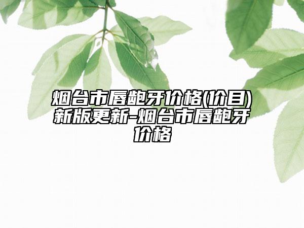 煙臺市唇齙牙價格(價目)新版更新-煙臺市唇齙牙價格