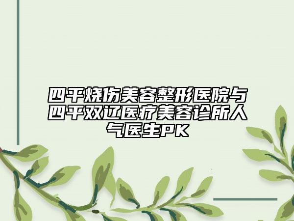 四平燒傷美容整形醫(yī)院與四平雙遼醫(yī)療美容診所人氣醫(yī)生PK