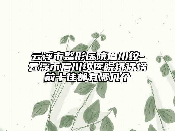 云浮市整形醫(yī)院眉川紋-云浮市眉川紋醫(yī)院排行榜前十佳都有哪幾個(gè)