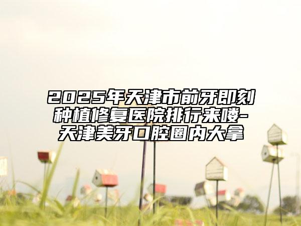 2025年天津市前牙即刻種植修復(fù)醫(yī)院排行來嘍-天津美牙口腔圈內(nèi)大拿