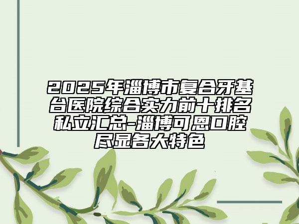 2025年淄博市復(fù)合牙基臺(tái)醫(yī)院綜合實(shí)力前十排名私立匯總-淄博可恩口腔盡顯各大特色