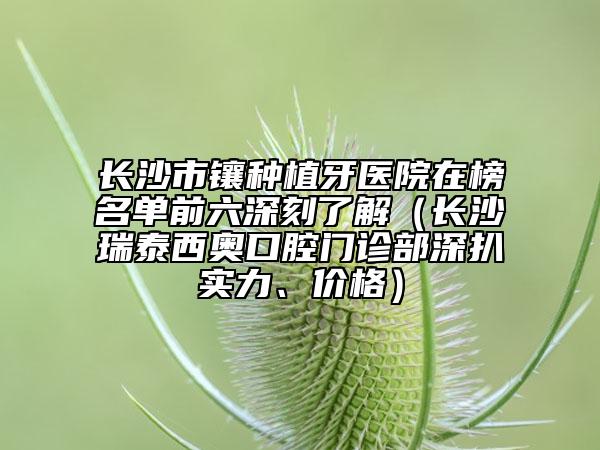 長沙市鑲種植牙醫(yī)院在榜名單前六深刻了解（長沙瑞泰西奧口腔門診部深扒實力、價格）