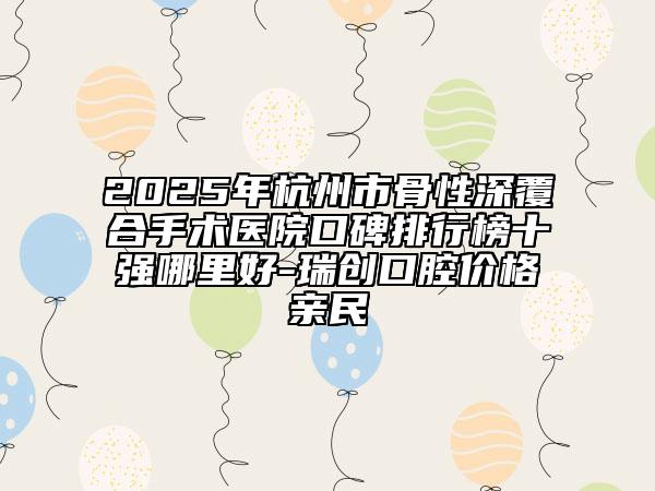 2025年杭州市骨性深覆合手術(shù)醫(yī)院口碑排行榜十強哪里好-瑞創(chuàng)口腔價格親民