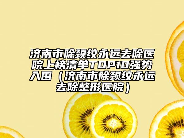 濟南市除頸紋永遠去除醫(yī)院上榜清單TOP10強勢入圍（濟南市除頸紋永遠去除整形醫(yī)院）