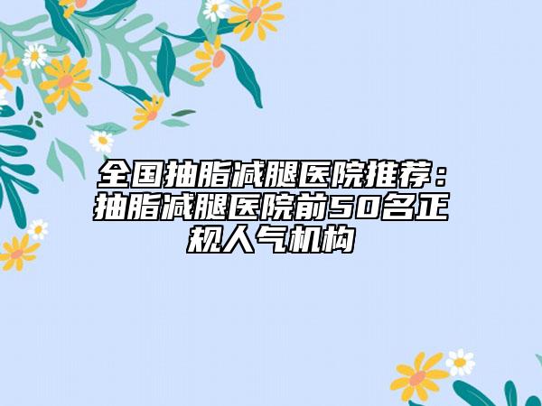 全國抽脂減腿醫(yī)院推薦：抽脂減腿醫(yī)院前50名正規(guī)人氣機構