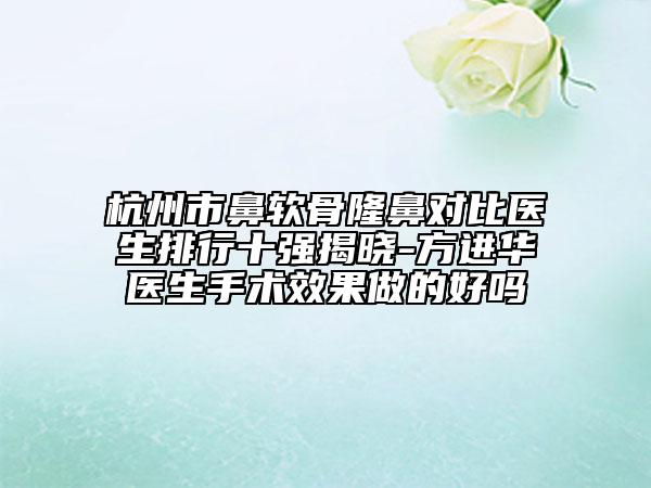 杭州市鼻軟骨隆鼻對(duì)比醫(yī)生排行十強(qiáng)揭曉-方進(jìn)華醫(yī)生手術(shù)效果做的好嗎