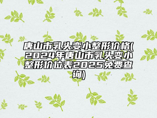 唐山市乳頭變小整形價(jià)格(2024年唐山市乳頭變小整形價(jià)位表2025免費(fèi)查詢)