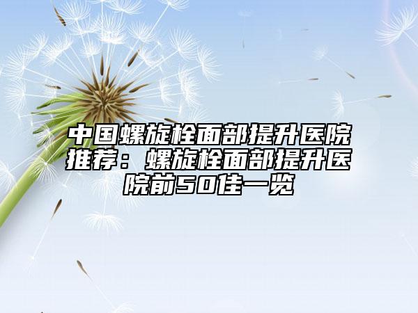 中國螺旋栓面部提升醫(yī)院推薦：螺旋栓面部提升醫(yī)院前50佳一覽
