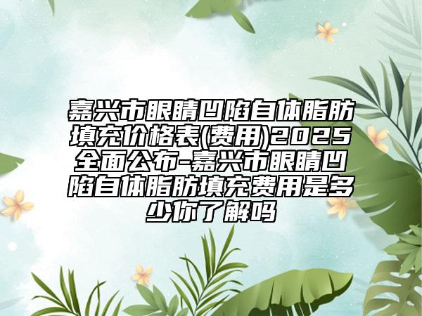 嘉興市眼睛凹陷自體脂肪填充價格表(費(fèi)用)2025全面公布-嘉興市眼睛凹陷自體脂肪填充費(fèi)用是多少你了解嗎