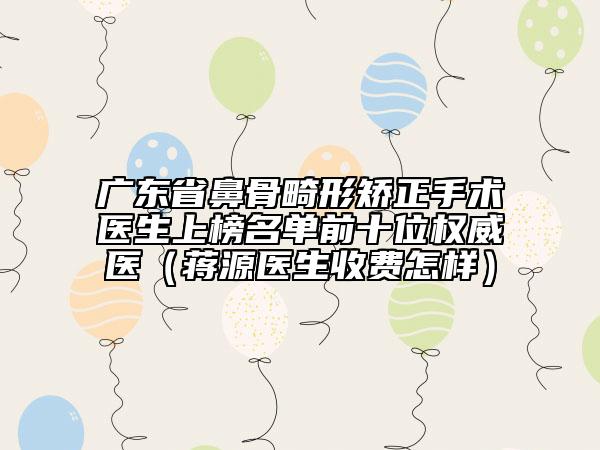 廣東省鼻骨畸形矯正手術(shù)醫(yī)生上榜名單前十位權(quán)威醫(yī)（蔣源醫(yī)生收費(fèi)怎樣）