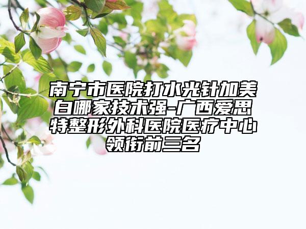 南寧市醫(yī)院打水光針加美白哪家技術(shù)強(qiáng)-廣西愛(ài)思特整形外科醫(yī)院醫(yī)療中心領(lǐng)銜前三名